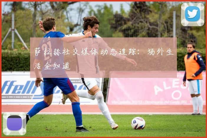 萨拉赫社交媒体动态追踪:场外生活全知道