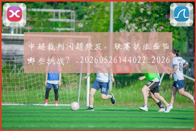 中超裁判问题频发，联赛执法面临哪些挑战？_20260526144022_20260608142329