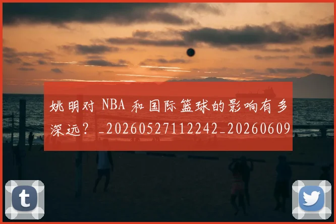 姚明对 NBA 和国际篮球的影响有多深远?_20260527112242_20260609132932
