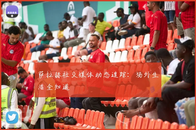 萨拉赫社交媒体动态追踪:场外生活全知道