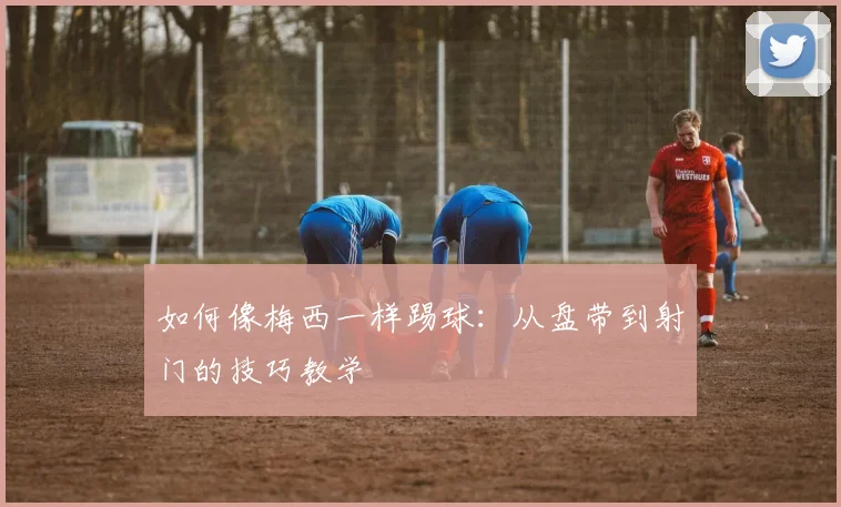 如何像梅西一样踢球:从盘带到射门的技巧教学