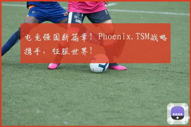 电竞强国新篇章!Phoenix.TSM战略携手,征服世界!