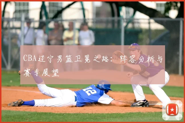 CBA辽宁男篮卫冕之路：阵容分析与赛季展望