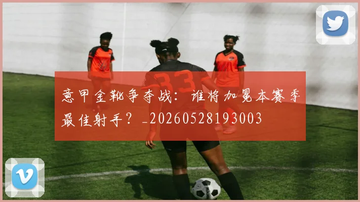 意甲金靴争夺战：谁将加冕本赛季最佳射手？_20260528193003