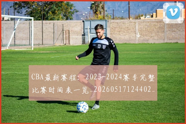 CBA最新赛程:2023-2024赛季完整比赛时间表一览_20260517124402_20260606165235