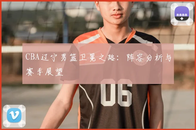 CBA辽宁男篮卫冕之路:阵容分析与赛季展望