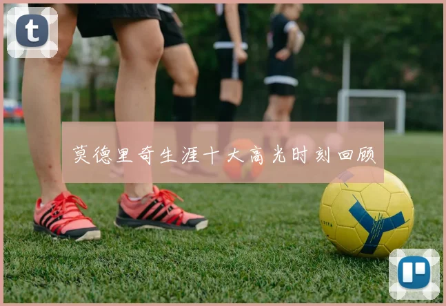莫德里奇生涯十大高光时刻回顾