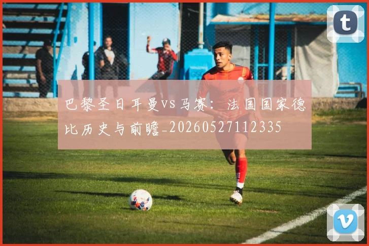 巴黎圣日耳曼vs马赛：法国国家德比历史与前瞻_20260527112335