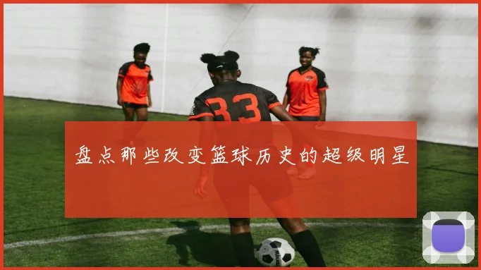 盘点那些改变篮球历史的超级明星