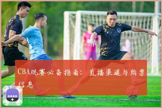 CBA观赛必备指南:直播渠道与购票信息