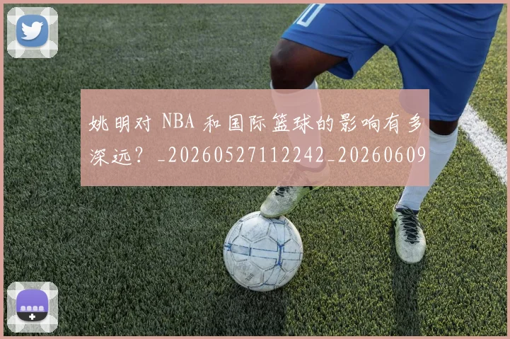 姚明对 NBA 和国际篮球的影响有多深远?_20260527112242_20260609132932